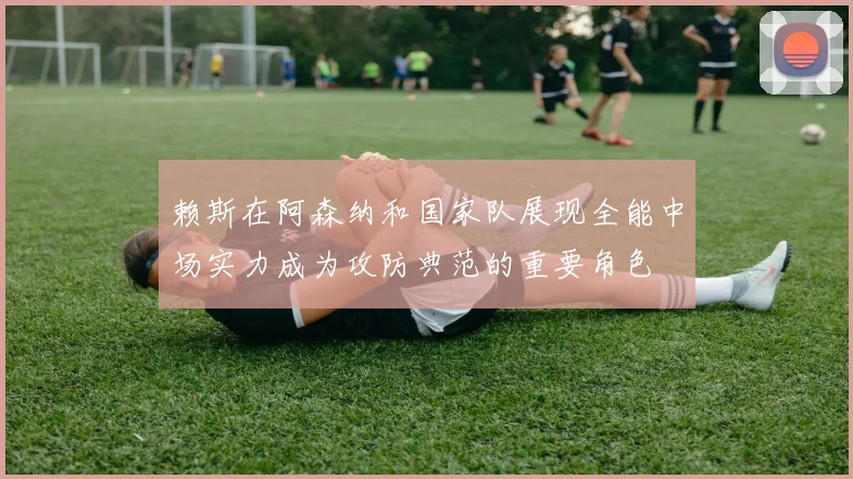 赖斯在阿森纳和国家队展现全能中场实力成为攻防典范的重要角色