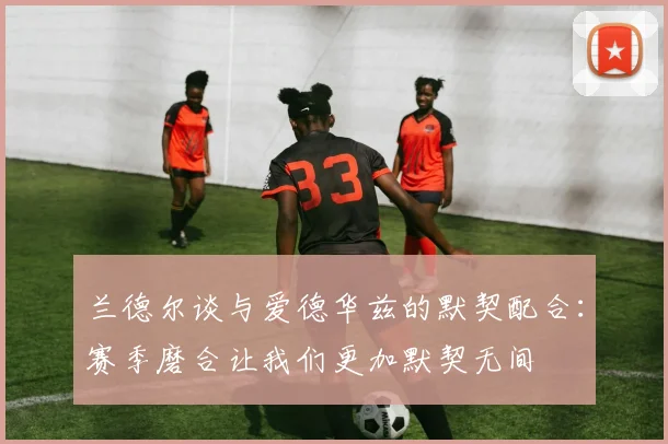 兰德尔谈与爱德华兹的默契配合：赛季磨合让我们更加默契无间
