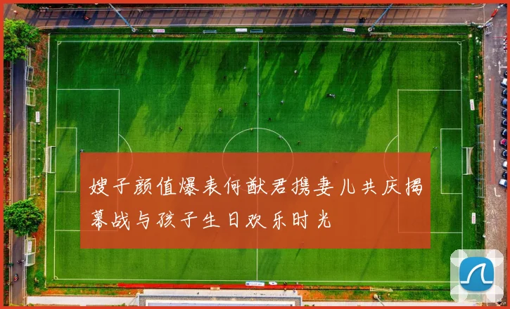 嫂子颜值爆表何猷君携妻儿共庆揭幕战与孩子生日欢乐时光