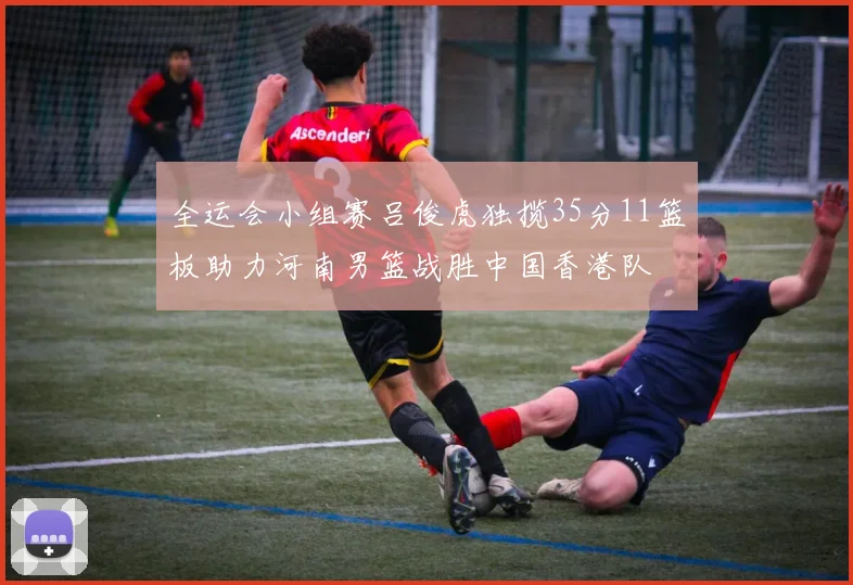全运会小组赛吕俊虎独揽35分11篮板助力河南男篮战胜中国香港队
