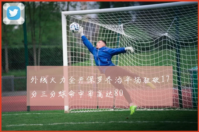 外线火力全开保罗乔治半场狂砍17分三分球命中率高达80