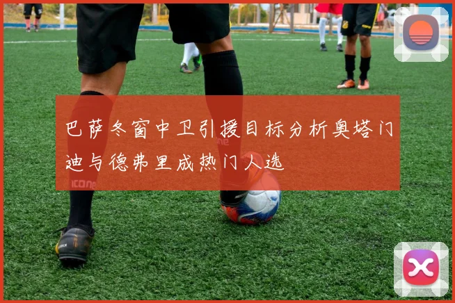 巴萨冬窗中卫引援目标分析奥塔门迪与德弗里成热门人选