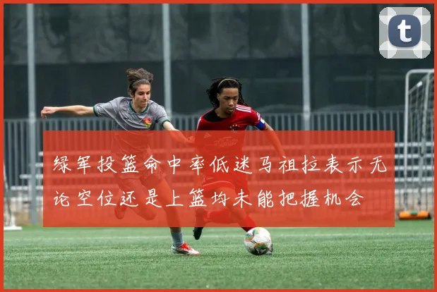 绿军投篮命中率低迷马祖拉表示无论空位还是上篮均未能把握机会