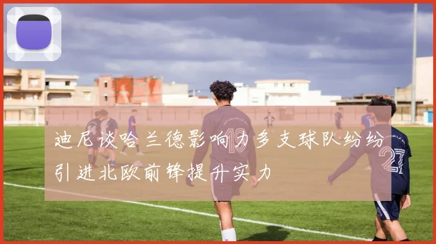迪尼谈哈兰德影响力多支球队纷纷引进北欧前锋提升实力
