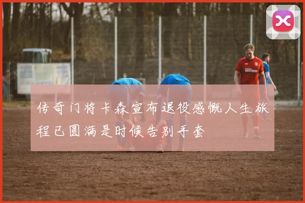 传奇门将卡森宣布退役感慨人生旅程已圆满是时候告别手套