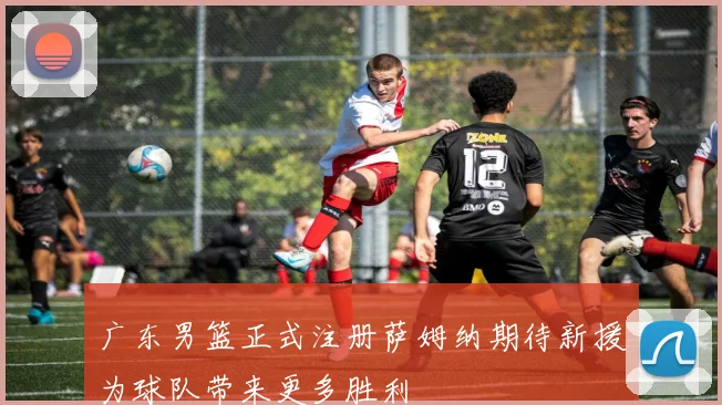 广东男篮正式注册萨姆纳期待新援为球队带来更多胜利