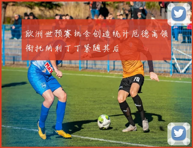 欧洲世预赛机会创造统计厄德高领衔托纳利丁丁紧随其后