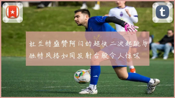 杜兰特盛赞阿门的超快二次起跳与独特风格如同发射台般令人惊叹