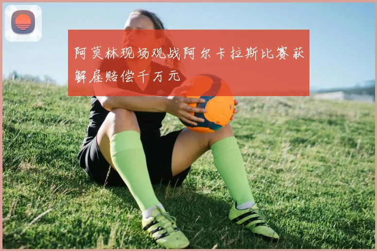 阿莫林现场观战阿尔卡拉斯比赛获解雇赔偿千万元