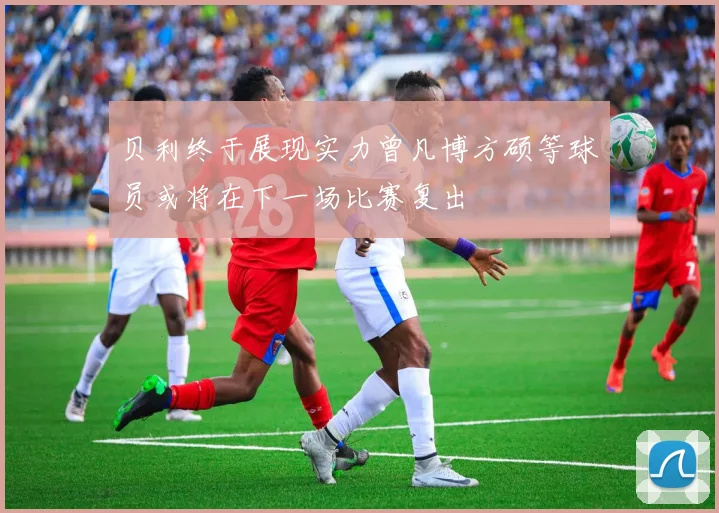 贝利终于展现实力曾凡博方硕等球员或将在下一场比赛复出