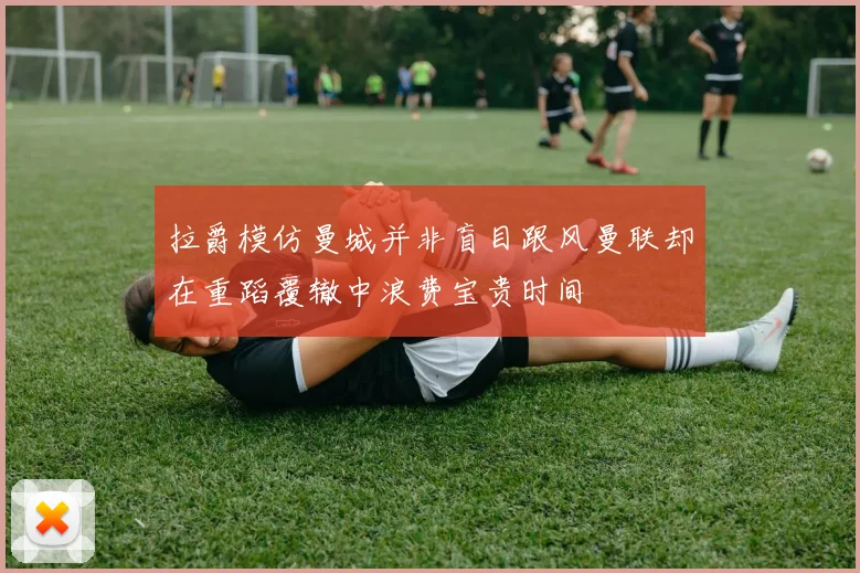 拉爵模仿曼城并非盲目跟风曼联却在重蹈覆辙中浪费宝贵时间
