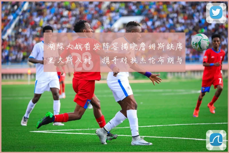 湖绿大战首发阵容揭晓詹姆斯缺席里夫斯八村塁携手对抗杰伦布朗与怀特