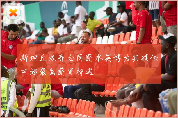 斯坦丘放弃合同薪水英博为其提供中超最高薪资待遇